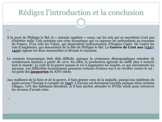 Rédigez l’introduction et la conclusion
…
À la mort de Philippe le Bel, le « miracle capétien » cesse, car les rois qui se succèdent n’ont pas
d’héritier mâle. Cela entraine une crise dynastique qui va opposer les prétendants au royaume
de France. D’un côté les Valois, qui descendent indirectement d’Hugues Capet. De l’autre les
rois d’Angleterre, qui descendent de la fille de Philippe le Bel. La Guerre de Cent ans (1337-
1453) oppose les deux monarchies et dévaste le royaume.
Le contexte économique était déjà difficile, puisque la croissance démographique entraîne de
nombreuses famines à partir de 1270. En effet, la production agricole ne suffit plus à nourrir
tout le monde. Le coût de la guerre pousse le roi à augmenter les impôts, ce qui mécontente les
paysans. Les difficultés économiques poussent certains d’entres eux à se révolter contre le roi :
on parle des jacqueries du XIVe siècle.
Aux malheurs de la faim et de la guerre, il faut ajouter ceux de la maladie, puisqu’une épidémie de
peste secoue l’Europe à compter de 1347. L’Europe est durement touchée puisque dans certains
villages, 70% des habitants décèdent, et il faut parfois attendre le XVIIIe siècle pour retrouver
les niveaux d’avant-crise.
…
 
