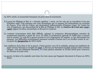 Au XIVe siècle, la monarchie française est prise dans la tourmente.
À la mort de Philippe le Bel, le « miracle capétien » cesse, car les rois qui se succèdent n’ont pas
d’héritier mâle. Cela entraine une crise dynastique qui va opposer les prétendants au royaume
de France. D’un côté les Valois, qui descendent indirectement d’Hugues Capet. De l’autre les
rois d’Angleterre, qui descendent de la fille de Philippe le Bel. La Guerre de Cent ans (1337-
1453) oppose les deux monarchies et dévaste le royaume.
Le contexte économique était déjà difficile, puisque la croissance démographique entraîne de
nombreuses famines à partir de 1270. En effet, la production agricole ne suffit plus à nourrir
tout le monde. Le coût de la guerre pousse le roi à augmenter les impôts, ce qui mécontente les
paysans. Les difficultés économiques poussent certains d’entres eux à se révolter contre le roi :
on parle des jacqueries du XIVe siècle.
Aux malheurs de la faim et de la guerre, il faut ajouter ceux de la maladie, puisqu’une épidémie de
peste secoue l’Europe à compter de 1347. L’Europe est durement touchée puisque dans certains
villages, 70% des habitants décèdent, et il faut parfois attendre le XVIIIe siècle pour retrouver
les niveaux d’avant-crise.
La guerre, la faim et la maladie sont donc les trois maux qui frappent durement la France au XIVe
siècle.
 