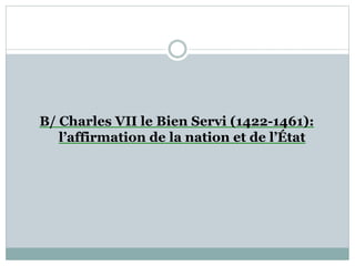 B/ Charles VII le Bien Servi (1422-1461):
l’affirmation de la nation et de l’État
 