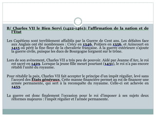 B/ Charles VII le Bien Servi (1422-1461): l’affirmation de la nation et de
l’État
Les Capétiens sont terriblement affaiblis par la Guerre de Cent ans. Les défaites face
aux Anglais ont été nombreuses : Crécy en 1346, Poitiers en 1356, et Azincourt en
1415 où périt la fine fleur de la chevalerie française. À la guerre extérieure s’ajoute
la guerre civile, puisque les ducs de Bourgogne lorgnent sur le trône.
Lors de son avènement, Charles VII a très peu de pouvoir. Aidé par Jeanne d’Arc, le roi
est sacré en 1429. Lorsque la jeune fille meurt pourtant (1431), le roi n’a pas encore
rétabli l’unité du royaume.
Pour rétablir la paix, Charles VII fait accepter le principe d’un impôt régulier, levé sans
l’accord des États généraux. Cette manne financière permet au roi de financer une
armée permanente, qui sert à la reconquête du royaume. Celle-ci est achevée en
1453.
La guerre est donc finalement l’occasion pour le roi d’imposer à ses sujets deux
réformes majeures : l’impôt régulier et l’armée permanente.
 