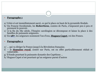 Paragraphe 1
a/ Celui-ci est immédiatement sacré, ce qui le place en haut de la pyramide féodale.
b/ En Francie Occidentale, les Robertiens, comtes de Paris, s’imposent peu à peu et
prennent le pouvoir.
c/ À la fin du IXe siècle, l’Empire carolingien se décompose et laisse la place à des
familles de puissants seigneurs.
d/ En 987, les seigneurs nomment l’un d’eux, Hugues Capet, roi des Francs.
 Paragraphe 2
e/ … qui va diriger la France jusqu’à la Révolution française.
f/ – le domaine royal, centré sur Paris, est en effet particulièrement réduit et
vulnérable.
g/ Il fonde pourtant la puissante dynastie des Capétiens …
h/ Hugues Capet n’est pourtant qu’un seigneur parmi d’autres
 