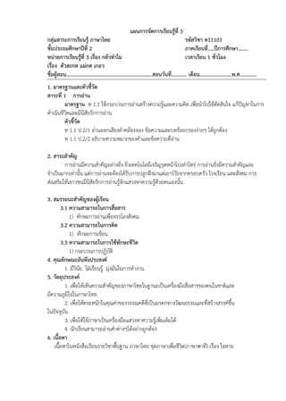 แผนการจัดการเรียนรู้ที่ 3
กลุ่มสาระการเรียนรู้ ภาษาไทย รหัสวิชา ท11101
ชั้นประถมศึกษาปีที่ 2 ภาคเรียนที่..…ปีการศึกษา……..
หน่วยการเรียนรู้ที่ 3 เรื่อง กลัวทาไม เวลาเรียน 1 ชั่วโมง
เรื่อง ตัวสะกด แม่กด เกอว
ชื่อผู้สอน………………………………………………………….สอนวันที่………... เดือน…………………….พ.ศ.…………
1. มาตรฐานและตัวชี้วัด
สาระที่ 1 การอ่าน
มาตรฐาน ท 1.1 ใช้กระบวนการอ่านสร้างความรู้และความคิด เพื่อนาไปใช้ตัดสินใจ แก้ปัญหาในการ
ดาเนินชีวิตและมีนิสัยรักการอ่าน
ตัวชี้วัด
ท 1.1 ป.2/1 อ่านออกเสียงคาคล้องจอง ข้อความและบทร้อยกรองง่ายๆ ได้ถูกต้อง
ท 1.1 ป.2/2 อธิบายความหมายของคาและข้อความที่อ่าน
2. สาระสาคัญ
การอ่านมีความสาคัญอย่างยิ่ง ยิ่งเทคโนโลยีเจริญรุดหน้าไปเท่าไหร่ การอ่านยิ่งมีความสาคัญและ
จาเป็นมากเท่านั้น แต่การอ่านจะต้องได้รับการปลูกฝังมาแต่เยาว์วัยจากครอบครัว โรงเรียน และสังคม การ
ส่งเสริมให้เยาวชนมีนิสัยรักการอ่านรู้จักแสวงหาความรู้ด้วยตนเองนั้น
3. สมรรถนะสาคัญของผู้เรียน
3.1 ความสามารถในการสื่อสาร
1) ทักษะการอ่านเพื่อจรรโลงสังคม
3.2 ความสามารถในการคิด
1) ทักษะการเขียน
3.3 ความสามารถในการใช้ทักษะชีวิต
1) กระบวนการปฏิบัติ
4. คุณลักษณะอันพึงประสงค์
1. มีวินัย ใฝ่เรียนรู้ มุ่งมั่นในการทางาน
5. วัตถุประสงค์
1. เพื่อให้เห็นความสาคัญของภาษาไทยในฐานะเป็นเครื่องมือสื่อสารของคนในชาติและ
มีความภูมิใจในภาษาไทย
2. เพื่อให้ตระหนักในคุณค่าของวรรณคดีที่เป็นมรดกทางวัฒนธรรมและที่สร้างสรรค์ขึ้น
ในปัจจุบัน
3. เพื่อให้ใช้ภาษาเป็นเครื่องมือแสวงหาความรู้เพิ่มเติมได้
4. นักเรียนสามารถอ่านคาต่างๆได้อย่างถูกต้อง
6. เนื้อหา
เนื้อหาในหนังสือเรียนรายวิชาพื้นฐาน ภาษาไทย ชุดภาษาเพื่อชีวิต(ภาษาพาที) เรื่อง ใจหาย
 