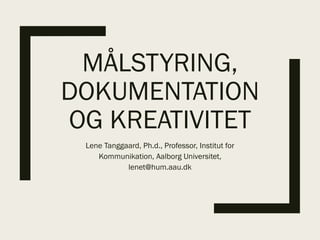 MÅLSTYRING,
DOKUMENTATION
OG KREATIVITET
Lene Tanggaard, Ph.d., Professor, Institut for
Kommunikation, Aalborg Universitet,
lenet@hum.aau.dk
 
