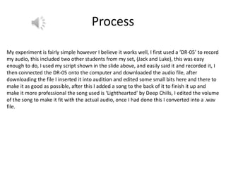 Process
My experiment is fairly simple however I believe it works well, I first used a ‘DR-05’ to record
my audio, this included two other students from my set, (Jack and Luke), this was easy
enough to do, I used my script shown in the slide above, and easily said it and recorded it, I
then connected the DR-05 onto the computer and downloaded the audio file, after
downloading the file I inserted it into audition and edited some small bits here and there to
make it as good as possible, after this I added a song to the back of it to finish it up and
make it more professional the song used is ‘Lighthearted’ by Deep Chills, I edited the volume
of the song to make it fit with the actual audio, once I had done this I converted into a .wav
file.
 
