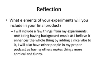 Reflection
• What elements of your experiments will you
include in your final product?
– I will include a few things from my experiments,
one being having background music as I believe it
enhances the whole thing by adding a nice vibe to
it, I will also have other people in my proper
podcast as having others makes things more
comical and funny.
 