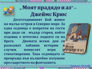 Десетгодишният Бой живее
на малък остров в Северно море. За
една седмица е изпратен на гости
при дядо си - мъдър старец, който
отдавна е изтеглил лодката си на
брега. Двамата всеки, ден си
разказват забавни истории и
случки, измислят игри и
стихотворения. Така седмицата се
превръща във вълшебно пътуване
през царството на фантазията.
 