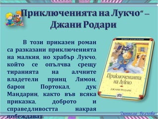 В този приказен роман
са разказани приключенията
на малкия, но храбър Лукчо,
който се опълчва срещу
тиранията на алчните
владетели принц Лимон,
барон Портокал, дук
Мандарин, както във всяка
приказка, доброто и
справедливостта накрая
побеждават.
 