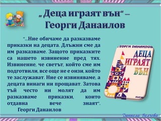 "...Ние обичаме да разказваме
приказки на децата. Длъжни сме да
им разказваме. Защото приказките
са нашето извинение пред тях.
Извинение, че светът, който сме им
подготвили, все още не е онзи, който
те заслужават. Ние се извиняваме, а
децата винаги ни прощават. Затова
тъй често ни молят да им
разказваме приказки, които
отдавна вече знаят".
Георги Данаилов
 
