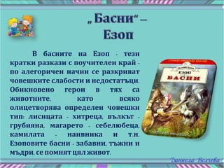 В басните на Езоп - тези
кратки разкази с поучителен край -
по алегоричен начин се разкриват
човешките слабости и недостатъци.
Обикновено герои в тях са
животните, като всяко
олицетворява определен човешки
тип: лисицата - хитреца, вълкът -
грубияна, магарето - себелюбеца,
камилата - наивника и т.н.
Езоповите басни - забавни, тъжни и
мъдри, сепомнятцял живот.
 