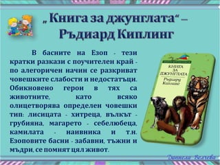 В басните на Езоп - тези
кратки разкази с поучителен край -
по алегоричен начин се разкриват
човешките слабости и недостатъци.
Обикновено герои в тях са
животните, като всяко
олицетворява определен човешки
тип: лисицата - хитреца, вълкът -
грубияна, магарето - себелюбеца,
камилата - наивника и т.н.
Езоповите басни - забавни, тъжни и
мъдри, сепомнятцял живот.
 