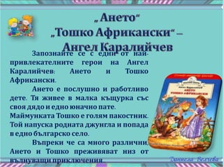Запознайте се с едни от най-
привлекателните герои на Ангел
Каралийчев: Ането и Тошко
Африкански.
Ането е послушно и работливо
дете. Тя живее в малка къщурка със
своя дядои едноюначно пате.
Маймунката Тошко е голям пакостник.
Той напуска родната джунгла и попада
в еднобългарско село.
Въпреки че са много различни,
Ането и Тошко преживяват низ от
вълнуващи приключения..
 