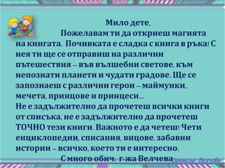 Мило дете,
Пожелавам ти да откриеш магията
на книгата. Почивката е сладка с книга в ръка! С
нея ти ще се отправиш на различни
пътешествия – във вълшебни светове, към
непознати планети и чудати градове. Ще се
запознаеш с различни герои – маймунки,
мечета, принцове и принцеси...
Не е задължително да прочетеш всички книги
от списъка, не е задължително да прочетеш
ТОЧНО тези книги. Важното е да четеш! Чети
енциклопедии, списания, вицове,забавни
истории – всичко, което ти е интересно.
С много обич: г-жа Велчева
 
