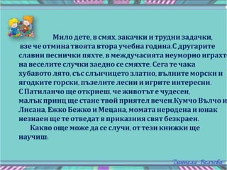 Милодете, всмях,закачки и трудни задачки,
взе че отминатвоята втора учебна година.С другарите
славни песнички пяхте, в междучасията неуморно играхте
навеселите случки заедно сесмяхте. Сега те чака
хубавото лято,със слънчицето златно,вълните морски и
ягодките горски, пъзелите леснииигрите интересни.
С Патиланчо щеоткриеш, че животът ечудесен,
малък принц щестане твой приятел вечен.Кумчо Вълчо и
Лисана, Ежко Бежко и Мецана, моматанеродена июнак
незнаен щете отведат вприказния святбезкраен.
Какво ощеможедасеслучи, оттези книжки ще
научиш:
 