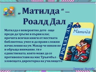 Матилда е невероятно дете- още
преди датръгне в първи клас,
прочита всички книги отместната
библиотека, умее ида прави сложни
изчисления наум. Макар че никои не
иобръща внимание, тя е
единствената, която може да се
противопоставина мисТрънчбъл -
зловещата директорка на училището.
 