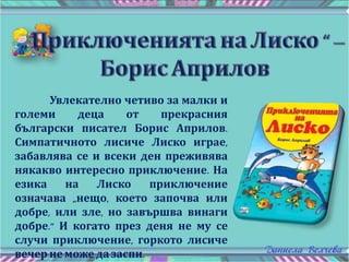 Увлекателно четиво за малки и
големи деца от прекрасния
български писател Борис Априлов.
Симпатичното лисиче Лиско играе,
забавлява се и всеки ден преживява
някакво интересно приключение. На
езика на Лиско приключение
означава „нещо, което започва или
добре, или зле, но завършва винаги
добре.” И когато през деня не му се
случи приключение, горкото лисиче
вечер неможе дазаспи.
 