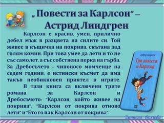 Карлсон е красив, умен, прилично
дебел мъж в разцвета на силите си. Той
живее в къщичка на покрива, скътана зад
голям комин. При това умее да лети и то не
със самолет, асъс собствена перка на гърба.
За Дребосъчето - чипоносо момченце на
седем години, е истински късмет да има
такъв необикновен приятел в игрите.
В тази книга са включени трите
романа за Карлсон и
Дребосъчето: "Карлсон, който живее на
покрива", "Карлсон от покрива отново
лети" и"Етого пак Карлсон отпокрива".
 