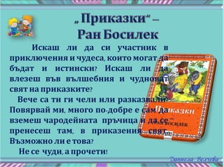 Искаш ли да си участник в
приключения и чудеса, които могат да
бъдат и истински? Искаш ли да
влезеш във вълшебния и чудноват
свят на приказките?
Вече са ти ги чели или разказвали?
Повярвай ми, много по-добре е сам да
вземеш чародейната пръчица и да се
пренесеш там, в приказения свят.
Възможно ли е това?
Не се чуди, а прочети!
 