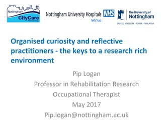 Pip Logan
Professor in Rehabilitation Research
Occupational Therapist
May 2017
Pip.logan@nottingham.ac.uk
Organised curiosity and reflective
practitioners - the keys to a research rich
environment
 
