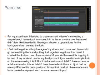 PROCESS
 For my experiment I decided to create a short video of me creating a
simple look, I haven’t put any speech in to this or a voice over because I
didn’t feel like it needed it, I have just chosen a upbeat tune for the
background as I created the look.
 I first had to gather all my footage of my videos and music so I then could
go on to editing them and putting it all together to get my final result. I
created this look on one of my models (16 year old female) this is going to
be one of my models I use for my final product. I just created a simple look
on the nose making it look like it had a serious cut. I didn’t have access to
a dslr camera for this as I didn’t have time to book them so I just had to
use my IPad so it is poor quality so for my final product I have made sure I
have booked equipment such as a camera and tripod.
 