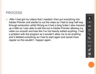 PROCESS
 After I had got my videos that I needed I then put everything into
Adobe Premier and started to cut the video as I had to stop half way
through production whilst filming so it had a long brake I also messed
up a little so I was able to edit this out in Adobe Premier allowing my
video run smooth and look like I’ve not heavily edited anything. I had
a problem with the program as it wouldn’t allow me to do anything
and it deleted everything so I had to start again and saved more
regular so this wouldn’t happen again.
 