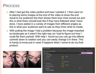 PROCESS
 After I had got the video perfect and how I wanted it I then went on
to placing some images at the end of the video to show the end
result to my audience this then shows them how mine turned out and
this is what theirs should look like if they have followed what I have
done. I have added in a variety of images from different angles as
this is what your audience want to see so they know what to create.
 With putting the image I had a problem because the image imported
as landscape so it wasn’t the right way so I had to figure out how I
could flip them portrait. With help I found out you can go into effects
controls down to rotation and you can easily change it in there. This
is handy to know just in case it happens when I come to do my final
product.
 