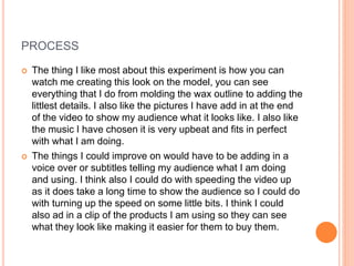 PROCESS
 The thing I like most about this experiment is how you can
watch me creating this look on the model, you can see
everything that I do from molding the wax outline to adding the
littlest details. I also like the pictures I have add in at the end
of the video to show my audience what it looks like. I also like
the music I have chosen it is very upbeat and fits in perfect
with what I am doing.
 The things I could improve on would have to be adding in a
voice over or subtitles telling my audience what I am doing
and using. I think also I could do with speeding the video up
as it does take a long time to show the audience so I could do
with turning up the speed on some little bits. I think I could
also ad in a clip of the products I am using so they can see
what they look like making it easier for them to buy them.
 