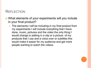 REFLECTION
 What elements of your experiments will you include
in your final product?
 The elements I will be including in my final product from
my experiments I will include everything that I have
done, music, pictures and the video the only thing I
would change is adding in a clip or a picture of my
products that I use and a voice over or subtitles this
would make it easier for my audience and get more
people wanting to watch the videos.
 