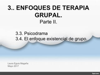 3.. ENFOQUES DE TERAPIA
GRUPAL.
Parte II.
Laura Eguia Magaña
Mayo 2017
3.3. Psicodrama
3.4. El enfoque existencial de grupo.
 