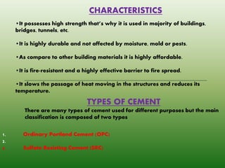 CHARACTERISTICS
•It possesses high strength that’s why it is used in majority of buildings,
bridges, tunnels, etc.
•It is highly durable and not affected by moisture, mold or pests.
•As compare to other building materials it is highly affordable.
•It is fire-resistant and a highly effective barrier to fire spread.
•It slows the passage of heat moving in the structures and reduces its
temperature.
TYPES OF CEMENT
There are many types of cement used for different purposes but the main
classification is composed of two types
1. Ordinary Portland Cement (OPC)
2.
3. Sulfate Resisting Cement (SRC)
 
