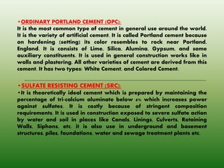 •ORDINARY PORTLAND CEMENT (OPC):
It is the most common type of cement in general use around the world.
It is the variety of artificial cement. It is called Portland cement because
on hardening (setting) its color resembles to rock near Portland,
England. It is consists of Lime, Silica, Alumina, Gypsum, and some
auxiliary constituents. It is used in general construction works like in
walls and plastering. All other varieties of cement are derived from this
cement. It has two types: White Cement, and Colored Cement.
•SULFATE RESISTING CEMENT (SRC):
•It is theoretically ideal cement which is prepared by maintaining the
percentage of tri-calcium aluminate below 6% which increases power
against sulfates. It is costly because of stringent composition
requirements. It is used in construction exposed to severe sulfate action
by water and soil in places like Canals, Linings, Culverts, Retaining
Walls, Siphons, etc. it is also use in underground and basement
structures, piles, foundations, water and sewage treatment plants etc.
 