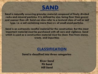 SAND
Sand is naturally occurring granular material composed of finely divided
rocks and mineral particles. It is defined by size, being finer than gravel
and coarser than silt. Sand can also refer to a textural class of soil or soil
type, i.e. a soil containing more than 85% of small-sized particles.
Sand is an extremely needful material for the construction. But this most
important material must be purchased with all care and vigilance. Sand
which is used as a construction material must be clean, free from stones,
waste, and impurities.
CLASSIFICATION
Sand is classified into three categories:
River Sand
Pit Sand
Hill Sand
 