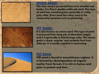 RIVER SAND:
The river sand is procured from river streams and
banks. It is fine in quality unlike pit sand. This type
of sand has rounded grains generally in white-
grey color. River sand has many uses in the
construction purpose such as plastering.
PIT SAND:
It is also known as coarse sand. This type of sand
is procured from deep pits of abundant supply
and it is generally in Red-Orange color. The course
grain is sharp, angular, and certainly free from
Salts etc. It is mostly supplied in Concreting.
Hill Sand:
Hill sand is found in mountainous regions. It
is formed by decomposition of organic
matter from forests. It is rich in humus and
poor in potash and lime.
 