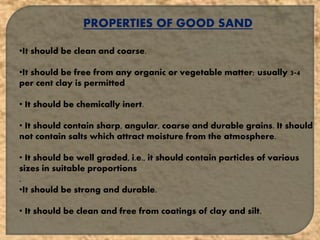 PROPERTIES OF GOOD SAND
•It should be clean and coarse.
•It should be free from any organic or vegetable matter; usually 3-4
per cent clay is permitted
• It should be chemically inert.
• It should contain sharp, angular, coarse and durable grains. It should
not contain salts which attract moisture from the atmosphere.
• It should be well graded, i.e., it should contain particles of various
sizes in suitable proportions
.
•It should be strong and durable.
• It should be clean and free from coatings of clay and silt.
 