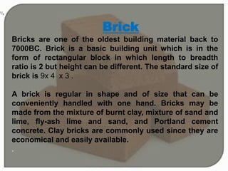 Brick
Bricks are one of the oldest building material back to
7000BC. Brick is a basic building unit which is in the
form of rectangular block in which length to breadth
ratio is 2 but height can be different. The standard size of
brick is 9x 4 x 3 .
A brick is regular in shape and of size that can be
conveniently handled with one hand. Bricks may be
made from the mixture of burnt clay, mixture of sand and
lime, fly-ash lime and sand, and Portland cement
concrete. Clay bricks are commonly used since they are
economical and easily available.
.
 