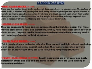 CLASSIFICATION
•FIRST CLASS BRICKS (A-TYPE)
These are thoroughly burnt bricks and are of deep red, cherry, or copper color. The surface of
these bricks is smooth and rectangular, with sharp and straight edges and square corners. A
metallic or ringing sound comes when two bricks are struck against each other. Their water
absorption power is about 12%-15% of its dry weight. It is used for pointing, exposed face
work in masonry structures, flooring and reinforcement brick work.
•SECOND CLASS BRICKS (B-TYPE):
They are supposed to have some requirements as the first class except that there
may be some small cracks and distortions, or they have more absorption power of
about 16%-20%. They are used in important or unimportant hidden masonry works,
and centering of reinforced brick structures.
•THIRD CLASS BRICKS (C-TYPE):
Third class bricks are under-burnt bricks. They are soft and light colored producing
a dull sound when struck against each other. Their water absorption power is
about 25% of dry weight. They are used in building temporary structures.
•FOURTH CLASS BRICKS (D-TYPE): Fourth class bricks are over-burnt and badly
distorted in shape and size and are brittle in nature. They are used in filling of
foundation and floors.
 