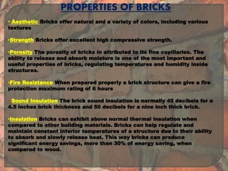 . PROPERTIES OF BRICKS
• Aesthetic Bricks offer natural and a variety of colors, including various
textures
•Strength Bricks offer excellent high compressive strength.
•Porosity The porosity of bricks in attributed to its fine capillaries. The
ability to release and absorb moisture is one of the most important and
useful properties of bricks, regulating temperatures and humidity inside
structures.
•Fire Resistance When prepared properly a brick structure can give a fire
protection maximum rating of 6 hours
• Sound Insulation The brick sound insulation is normally 45 decibels for a
4.5 inches brick thickness and 50 decibels for a nine inch thick brick.
•Insulation Bricks can exhibit above normal thermal insulation when
compared to other building materials. Bricks can help regulate and
maintain constant interior temperatures of a structure due to their ability
to absorb and slowly release heat. This way bricks can produce
significant energy savings, more than 30% of energy saving, when
compared to wood.
 