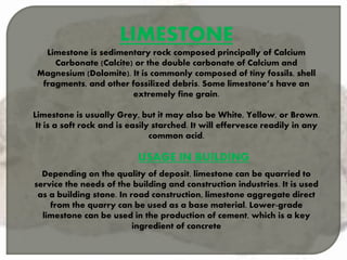 LIMESTONE
Limestone is sedimentary rock composed principally of Calcium
Carbonate (Calcite) or the double carbonate of Calcium and
Magnesium (Dolomite). It is commonly composed of tiny fossils, shell
fragments, and other fossilized debris. Some limestone’s have an
extremely fine grain.
Limestone is usually Grey, but it may also be White, Yellow, or Brown.
It is a soft rock and is easily starched. It will effervesce readily in any
common acid.
USAGE IN BUILDING
Depending on the quality of deposit, limestone can be quarried to
service the needs of the building and construction industries. It is used
as a building stone. In road construction, limestone aggregate direct
from the quarry can be used as a base material. Lower-grade
limestone can be used in the production of cement, which is a key
ingredient of concrete
 