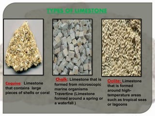 TYPES OF LIMESTONE
Coquina: Limestone
that contains large
pieces of shells or coral
Chalk: Limestone that is
formed from microscopic
marine organisms
Travertine (Limestone
formed around a spring or
a waterfall )
Oolite: Limestone
that is formed
around high-
temperature areas
such as tropical seas
or lagoons
 