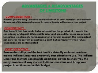 ADVANTAGES & DISADVANTAGES
OF LIMESTONE
• COMPLEMENTARY :
Whether you are using Limestone as trim with brick or other materials, or to maintain
the context of the surrounding area, its natural beauty will enhance your project.
•CONSISTENCY :
One benefit that has made Indiana Limestone the product of choice is the
consistency of deposit. While subtle color and grain differences are present,
Limestone is extremely homogenous for a natural product. This is important,
not only for the current project being built, but particularly when future
expansions are contemplated.
• COST EFFECTIVE :
Proven durability and the fact that it's virtually maintenance free,
makes Indiana Limestone extremely cost effective to use. The Indiana
Limestone Institute can provide additional advice to show you the
many economical ways to use Indiana Limestone and bring your
project in on time and within budget.
 