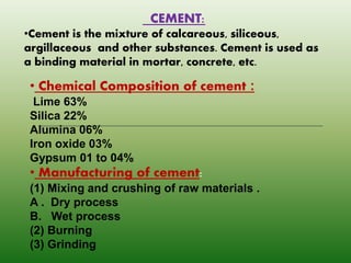 CEMENT:
•Cement is the mixture of calcareous, siliceous,
argillaceous and other substances. Cement is used as
a binding material in mortar, concrete, etc.
• Chemical Composition of cement :
Lime 63%
Silica 22%
Alumina 06%
Iron oxide 03%
Gypsum 01 to 04%
• Manufacturing of cement:
(1) Mixing and crushing of raw materials .
A . Dry process
B. Wet process
(2) Burning
(3) Grinding
 