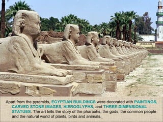 Apart from the pyramids, EGYPTIAN BUILDINGS were decorated with PAINTINGS,
CARVED STONE IMAGES, HIEROGLYPHS, and THREE-DIMENSIONAL
STATUES. The art tells the story of the pharaohs, the gods, the common people
and the natural world of plants, birds and animals.
 
