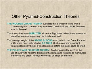 THE WOODEN CRANE THEORY suggests that a wooden crane with a
counterweight on one end may have been used to lift the blocks from one
level to the next.
This theory has been DISPUTED, since the Egyptians did not have access to
trees that were strong enough for this type of work.
The average weight of the STONE BLOCKS used to build the Great Pyramid
at Giza has been estimated at 2.5 TONS. Such an enormous weight
would undoubtedly break a wooden crane before the block could be lifted.
THE PULLEY AND FULCRUM THEORY: Another possibility involves the
use of pulleys to hoist the blocks up the ramps and fulcrums to manipulate
the blocks into place. Pulleys were used on ships at the time.
Other Pyramid-Construction Theories
 