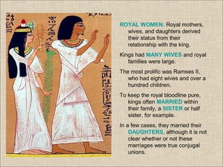 ROYAL WOMEN: Royal mothers,
wives, and daughters derived
their status from their
relationship with the king.
Kings had MANY WIVES and royal
families were large.
The most prolific was Ramses II,
who had eight wives and over a
hundred children.
To keep the royal bloodline pure,
kings often MARRIED within
their family, a SISTER or half
sister, for example.
In a few cases, they married their
DAUGHTERS, although it is not
clear whether or not these
marriages were true conjugal
unions.
 