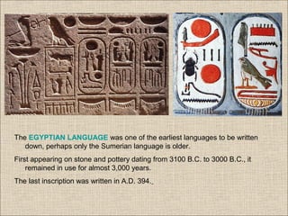 The EGYPTIAN LANGUAGE was one of the earliest languages to be written
down, perhaps only the Sumerian language is older.
First appearing on stone and pottery dating from 3100 B.C. to 3000 B.C., it
remained in use for almost 3,000 years.
The last inscription was written in A.D. 394.
 