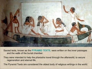 Sacred texts, known as the PYRAMID TEXTS, were written on the inner passages
and the walls of the burial chamber.
They were intended to help the pharaohs travel through the afterworld, to secure
regeneration and eternal life.
The Pyramid Texts are considered the oldest body of religious writings in the world.
 