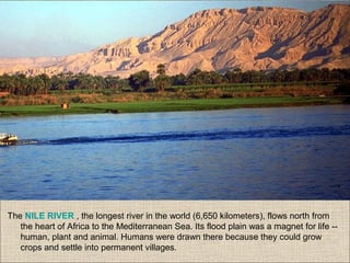 The NILE RIVER , the longest river in the world (6,650 kilometers), flows north from
the heart of Africa to the Mediterranean Sea. Its flood plain was a magnet for life --
human, plant and animal. Humans were drawn there because they could grow
crops and settle into permanent villages.
 