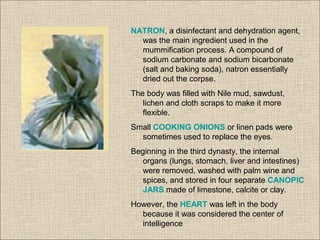 NATRON, a disinfectant and dehydration agent,
was the main ingredient used in the
mummification process. A compound of
sodium carbonate and sodium bicarbonate
(salt and baking soda), natron essentially
dried out the corpse.
The body was filled with Nile mud, sawdust,
lichen and cloth scraps to make it more
flexible.
Small COOKING ONIONS or linen pads were
sometimes used to replace the eyes.
Beginning in the third dynasty, the internal
organs (lungs, stomach, liver and intestines)
were removed, washed with palm wine and
spices, and stored in four separate CANOPIC
JARS made of limestone, calcite or clay.
However, the HEART was left in the body
because it was considered the center of
intelligence
 