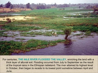 For centuries, THE NILE RIVER FLOODED THE VALLEY, enriching the land with a
thick layer of alluvial soil. Flooding occurred from July to September as the result
of the tropical rains in the Ethiopian tableland. The river attained its highest level
in October, then began to recede to its lowest point sometime between April and
June.
 