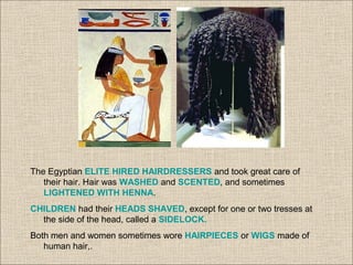 The Egyptian ELITE HIRED HAIRDRESSERS and took great care of
their hair. Hair was WASHED and SCENTED, and sometimes
LIGHTENED WITH HENNA.
CHILDREN had their HEADS SHAVED, except for one or two tresses at
the side of the head, called a SIDELOCK.
Both men and women sometimes wore HAIRPIECES or WIGS made of
human hair,.
 