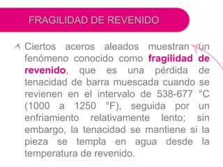 Ciertos aceros aleados muestran un
fenómeno conocido como fragilidad de
revenido, que es una pérdida de
tenacidad de barra muescada cuando se
revienen en el intervalo de 538-677 °C
(1000 a 1250 °F), seguida por un
enfriamiento relativamente lento; sin
embargo, la tenacidad se mantiene si la
pieza se templa en agua desde la
temperatura de revenido.
FRAGILIDAD DE REVENIDO
 